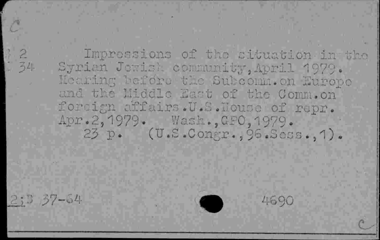 ﻿Impressions of the situation in tl Syrian J inis ?. community,April 1979« hearing Uofdrc the Sul coin... on Muropо and the Middle Mast of the Comm.on foreign affairs .U.S ."louse of repr. Apr.2,И 979-	Wash.,GFO,^979.
29 p. (U.S.Con-r.,96.Soss.,l).
97-34
4690